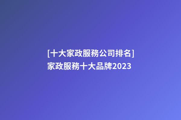 [十大家政服務公司排名]家政服務十大品牌2023-第1張-公司起名-玄機派